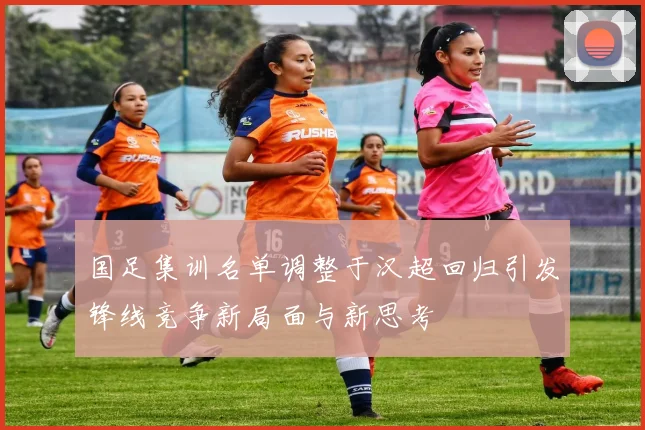 国足集训名单调整于汉超回归引发锋线竞争新局面与新思考