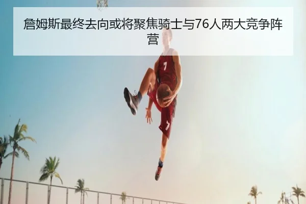 詹姆斯最终去向或将聚焦骑士与76人两大竞争阵营