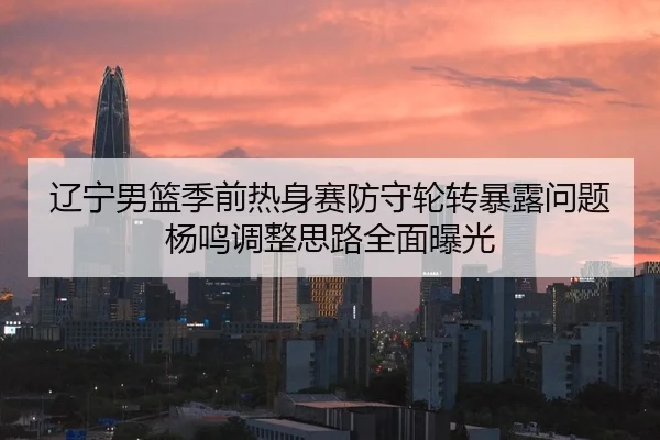 辽宁男篮季前热身赛防守轮转暴露问题杨鸣调整思路全面曝光