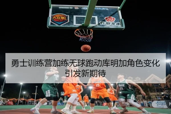 勇士训练营加练无球跑动库明加角色变化引发新期待