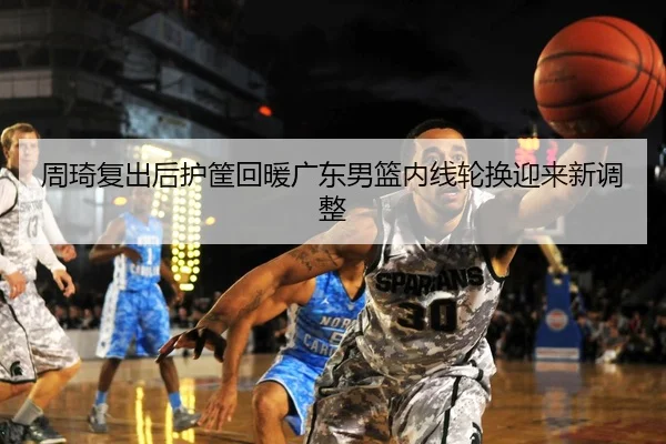 周琦复出后护筐回暖广东男篮内线轮换迎来新调整