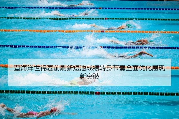 覃海洋世锦赛前刷新短池成绩转身节奏全面优化展现新突破